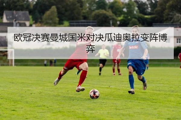 欧冠决赛曼城国米对决瓜迪奥拉变阵博弈